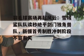  羽毛球赛场再起风云：雪域鲨队队读秒绝平剑门独角兽队，新援首秀制胜冲刺阶段不容有失-九游备用网址